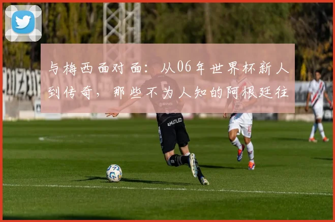 与梅西面对面：从06年世界杯新人到传奇，那些不为人知的阿根廷往事