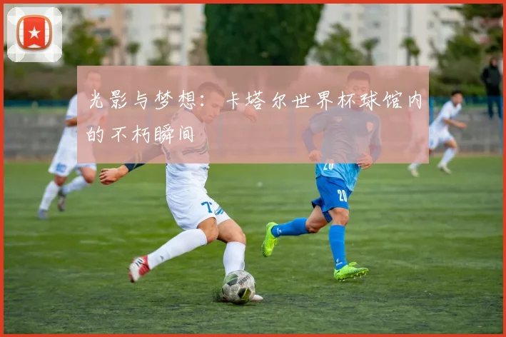 光影与梦想：卡塔尔世界杯球馆内的不朽瞬间